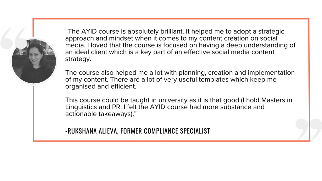 “The AYID course is absolutely brilliant. It helped me to adopt a strategic approach and mindset when it comes to my content creation on social media. I loved that the course is focused on having a deep understanding of an ideal client which is a key part of an effective social media content strategy. The course also helped me a lot with planning, creation and implementation of my content. There are a lot of very useful templates which keep me organised and efficient. This course could be taught in university as it is that good (I hold Masters in Linguistics and PR. I felt the AYID course had more substance and actionable takeaways).”