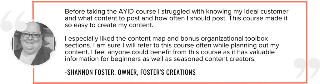 Before taking the AYID course I struggled with knowing my ideal customer and what content to post and how often I should post. This course made it so easy to create my content. I especially liked the content map and bonus organizational toolbox sections. I am sure I will refer to this course often while planning out my content. I feel anyone could benefit from this course as it has valuable information for beginners as well as seasoned content creators.