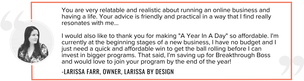 You are very relatable and realistic about running an online business and having a life. Your advice is friendly and practical in a way that I find really resonates with me... I would also like to thank you for making "A Year In A Day" so affordable. I'm currently at the beginning stages of a new business, I have no budget and I just need a quick and affordable win to get the ball rolling before I can invest in bigger programs. That said, I'm saving up for Breakthrough Boss and would love to join your program by the end of the year!
