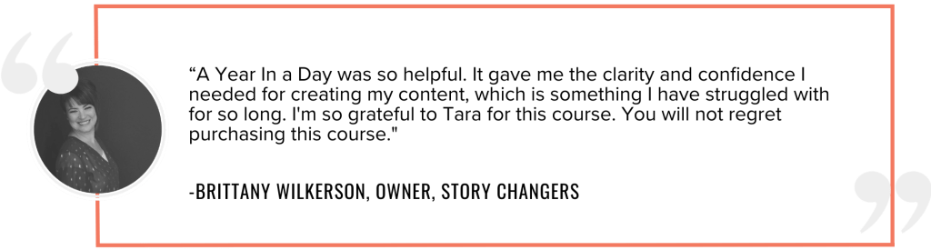 “A Year In a Day was so helpful. It gave me the clarity and confidence I needed for creating my content, which is something I have struggled with for so long. I'm so grateful to Tara for this course. You will not regret purchasing this course."