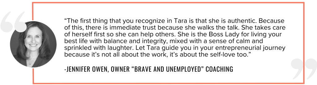 “The first thing that you recognize in Tara is that she is authentic. Because of this, there is immediate trust because she walks the talk. She takes care of herself first so she can help others. She is the Boss Lady for living your best life with balance and integrity, mixed with a sense of calm and sprinkled with laughter. Let Tara guide you in your entrepreneurial journey because it’s not all about the work, it’s about the self-love too.”