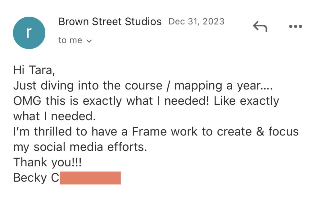 Hi Tara, Just diving into the course / mapping a year.... OMG this is exactly what I needed! Like exactly what I needed. I'm thrilled to have a Frame work to create & focus my social media efforts. Thank you!!! - Becky's A Year In A Day Testimonial