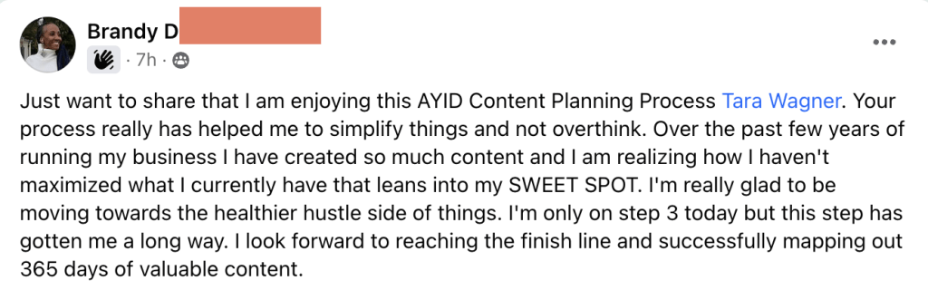 Just want to share that I am enjoying this AYID Content Planning Process Tara Wagner. Your process really has helped me to simplify things and not overthink. Over the past few years of running my business I have created so much content and I am realizing how I haven't maximized what I currently have that leans into my SWEET SPOT. I'm really glad to be moving towards the healthier hustle side of things. I'm only on step 3 today but this step has gotten me a long way. I look forward to reaching the finish line and successfully mapping out 365 days of valuable content. - Brandy's Testimonial