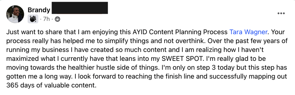 Just want to share that I am enjoying this AYID Content Planning Process Tara Wagner. Your process really has helped me to simplify things and not overthink. Over the past few years of running my business I have created so much content and I am realizing how I haven't maximized what I currently have that leans into my SWEET SPOT. I'm really glad to be moving towards the healthier hustle side of things. I'm only on step 3 today but this step has gotten me a long way. I look forward to reaching the finish line and successfully mapping out 365 days of valuable content. - Brandy's Testimonial