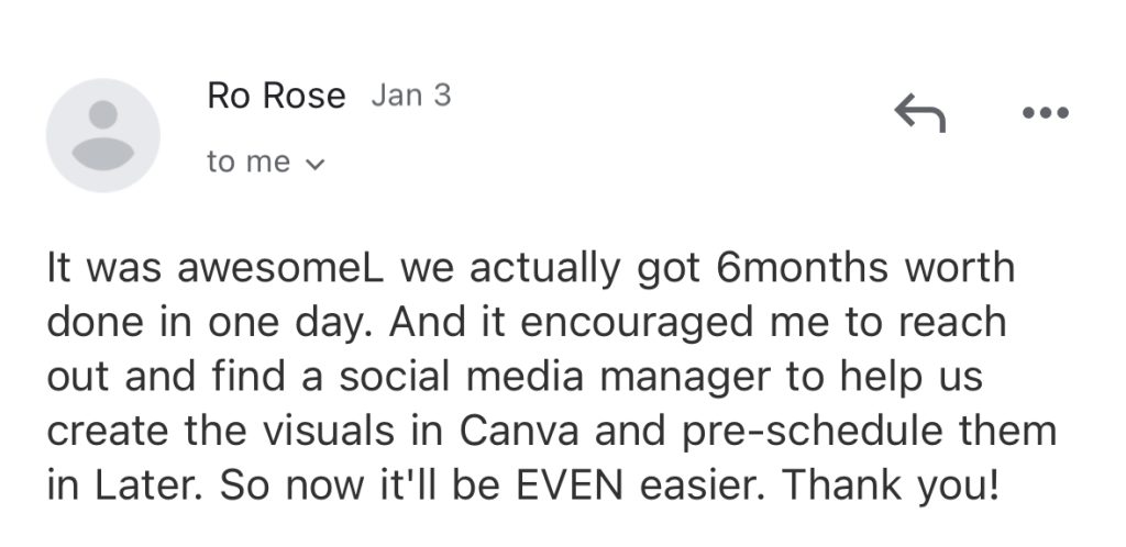 It was awesome; we actually got 6months worth done in one day. And it encouraged me to reach out and find a social media manager to help us create the visuals in Canva and pre-schedule them in Later. So now it'll be EVEN easier. Thank you!