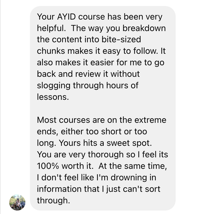 Your AYID course has been very helpful. The way you breakdown the content into bite-sized chunks made it easy to follow. It also makes it easier for me to go back and review it without slogging through hours of lessons. Most courses are on the extreme ends, either too short or too long. Yours hits a sweet spot. You are very thorough so I feel it's 100% worth it. At the same time I don't fee like I'm drowning in information that I just can't sort through.